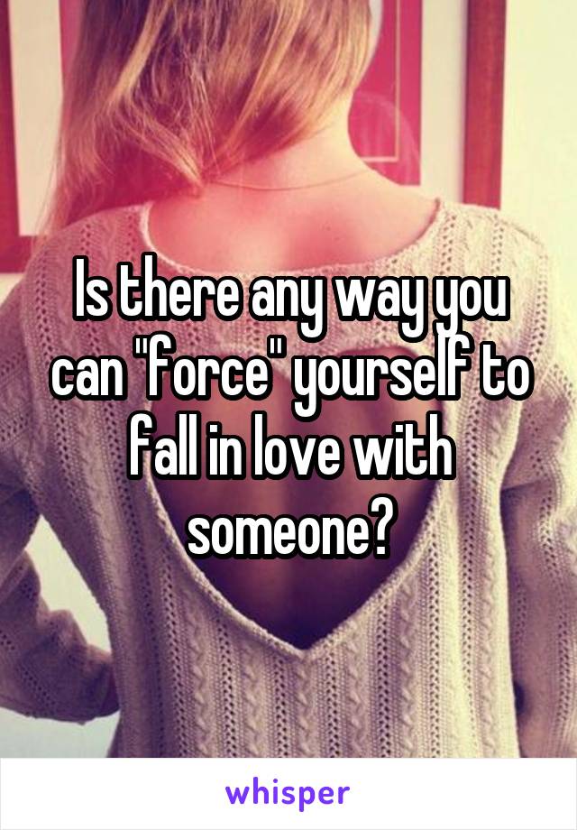 Is there any way you can "force" yourself to fall in love with someone?