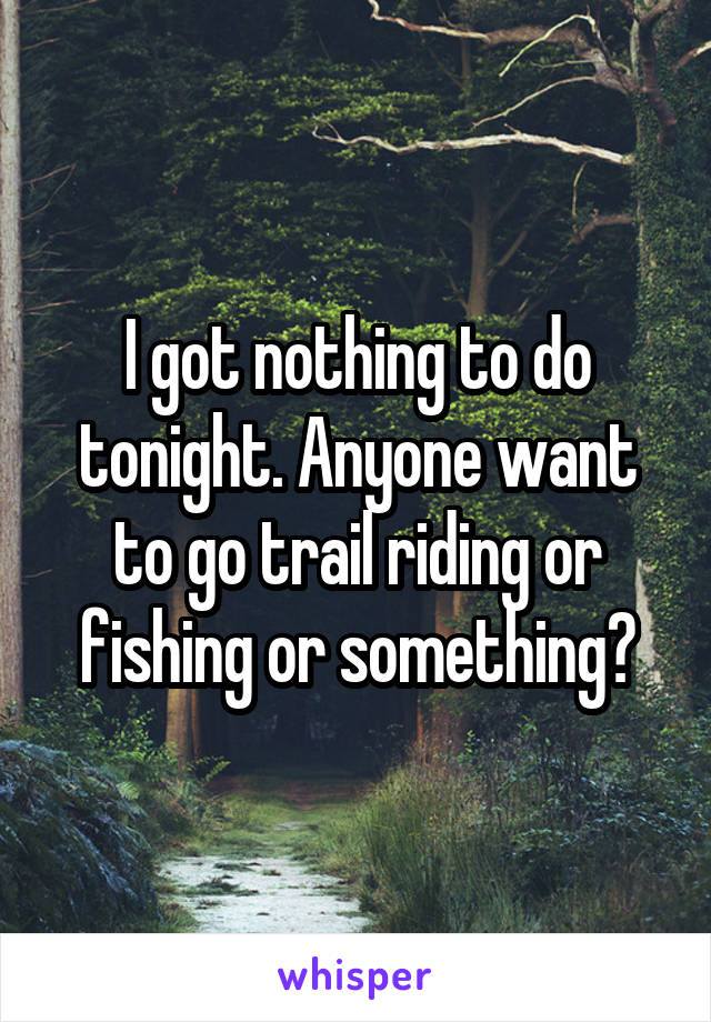 I got nothing to do tonight. Anyone want to go trail riding or fishing or something?