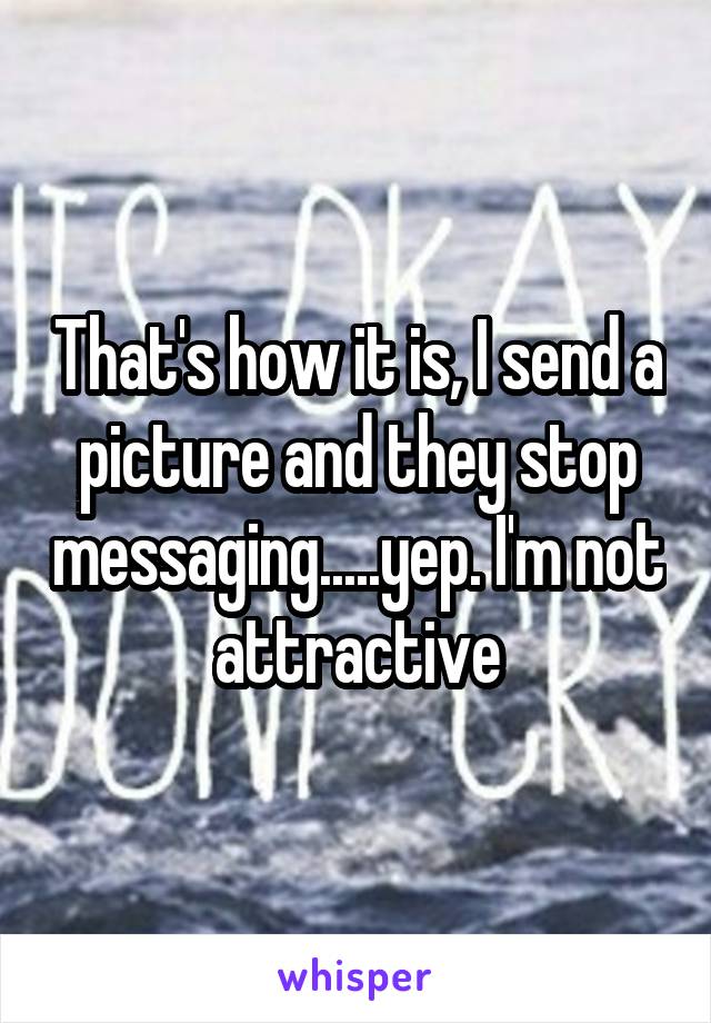 That's how it is, I send a picture and they stop messaging.....yep. I'm not attractive