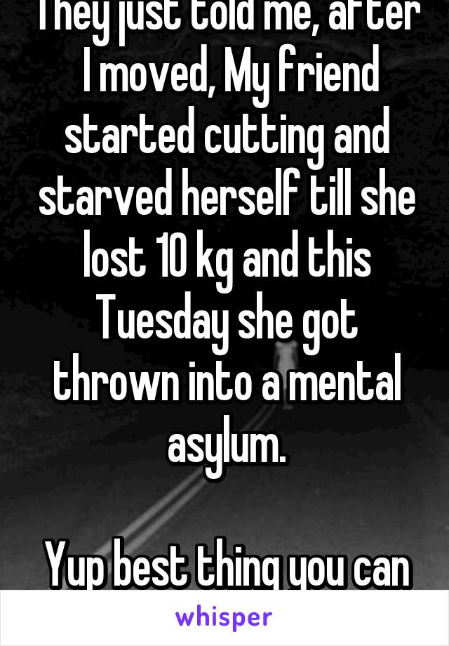 They just told me, after  I moved, My friend started cutting and starved herself till she lost 10 kg and this Tuesday she got thrown into a mental asylum.

Yup best thing you can hear on your birthday