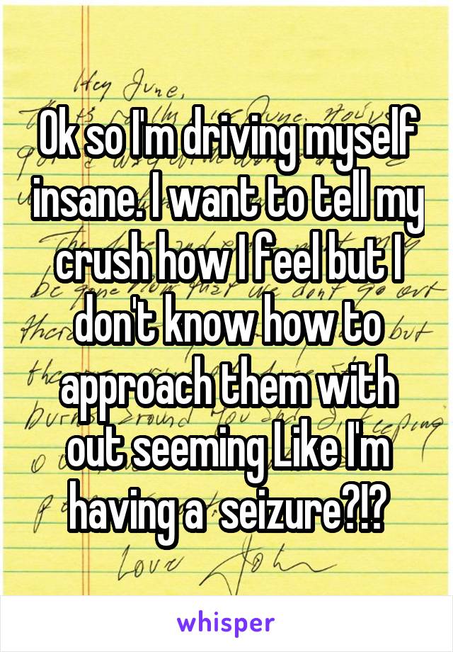 Ok so I'm driving myself insane. I want to tell my crush how I feel but I don't know how to approach them with out seeming Like I'm having a  seizure?!?