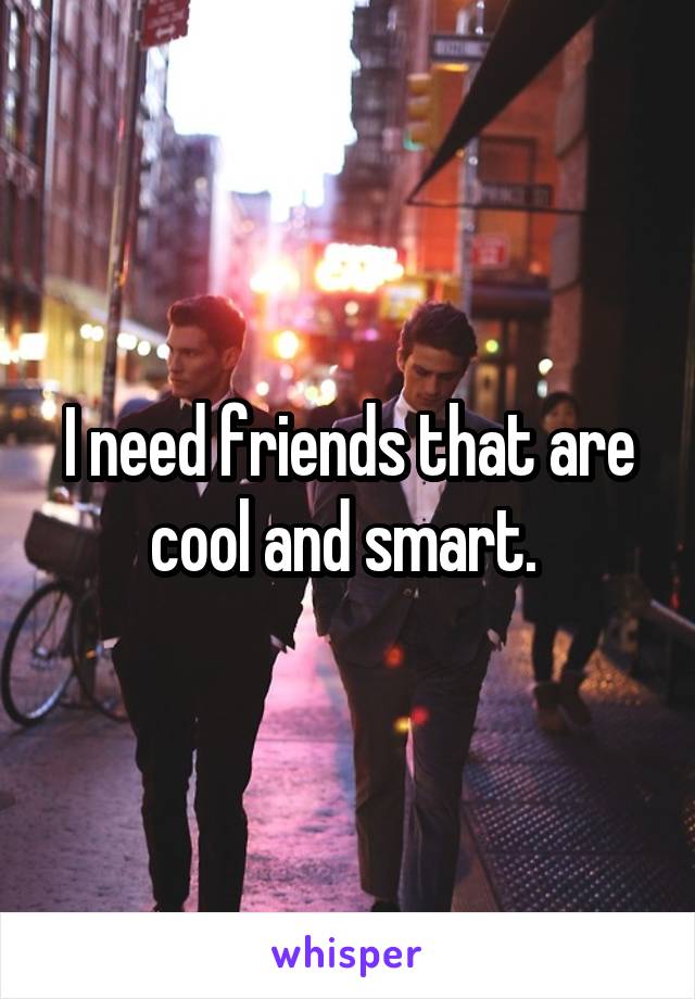 I need friends that are cool and smart. 