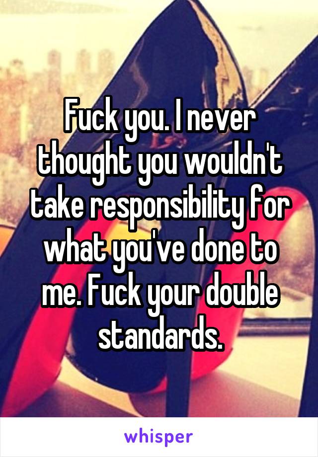 Fuck you. I never thought you wouldn't take responsibility for what you've done to me. Fuck your double standards.