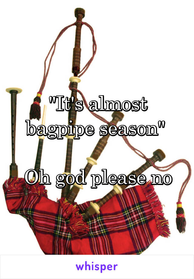 "It's almost bagpipe season" 

Oh god please no