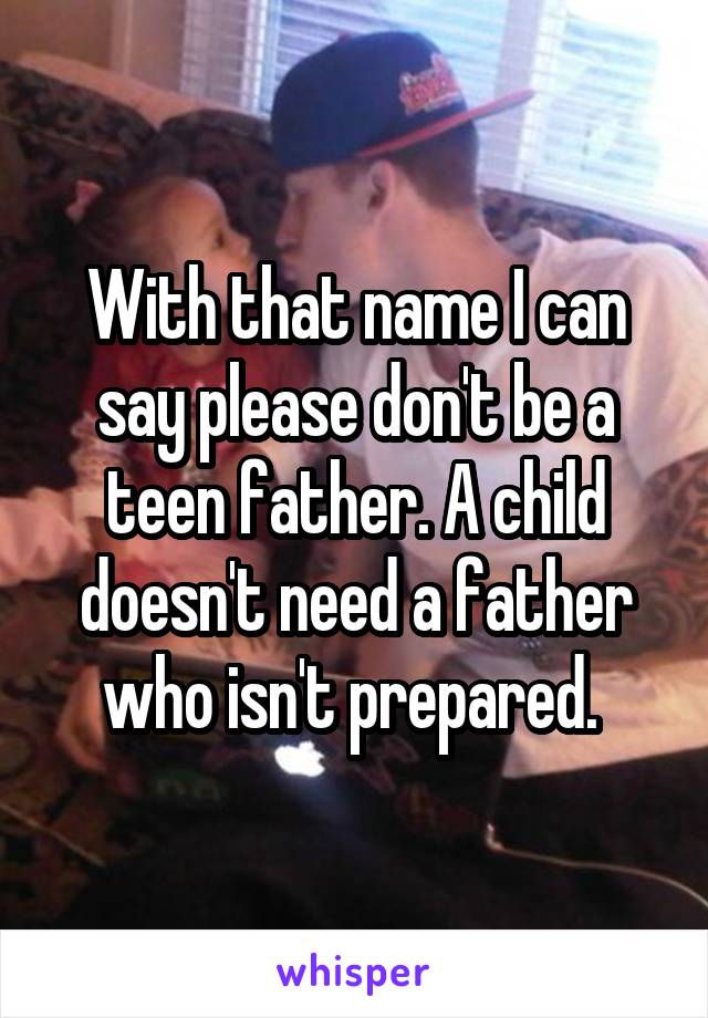 With that name I can say please don't be a teen father. A child doesn't need a father who isn't prepared. 