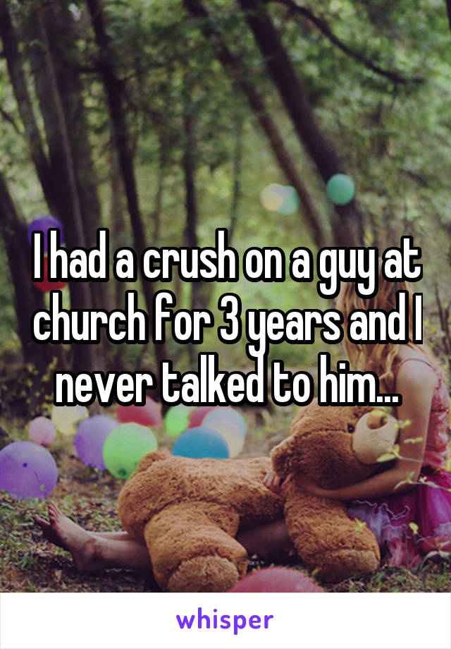 I had a crush on a guy at church for 3 years and I never talked to him...