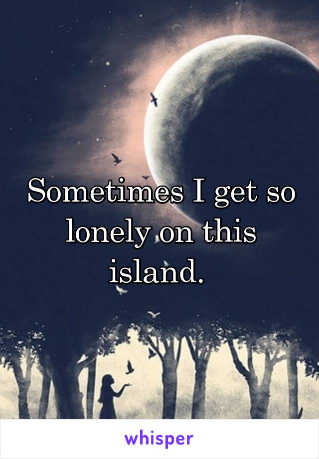 Sometimes I get so lonely on this island. 