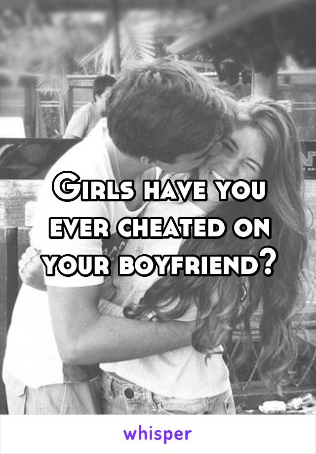 Girls have you ever cheated on your boyfriend?