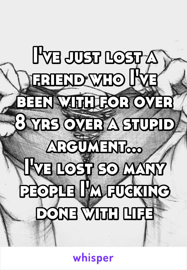 I've just lost a friend who I've been with for over 8 yrs over a stupid argument...
I've lost so many people I'm fucking done with life