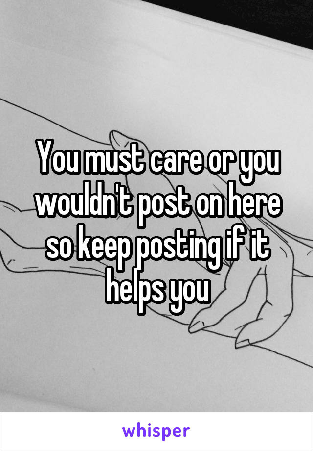 You must care or you wouldn't post on here so keep posting if it helps you