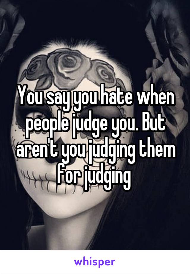 You say you hate when people judge you. But aren't you judging them for judging 