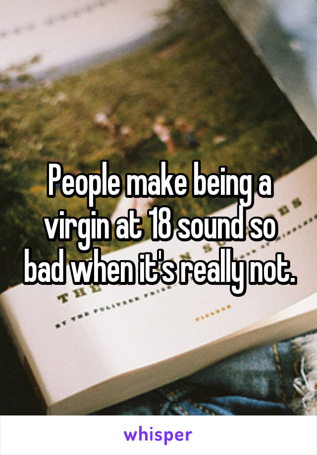 People make being a virgin at 18 sound so bad when it's really not.