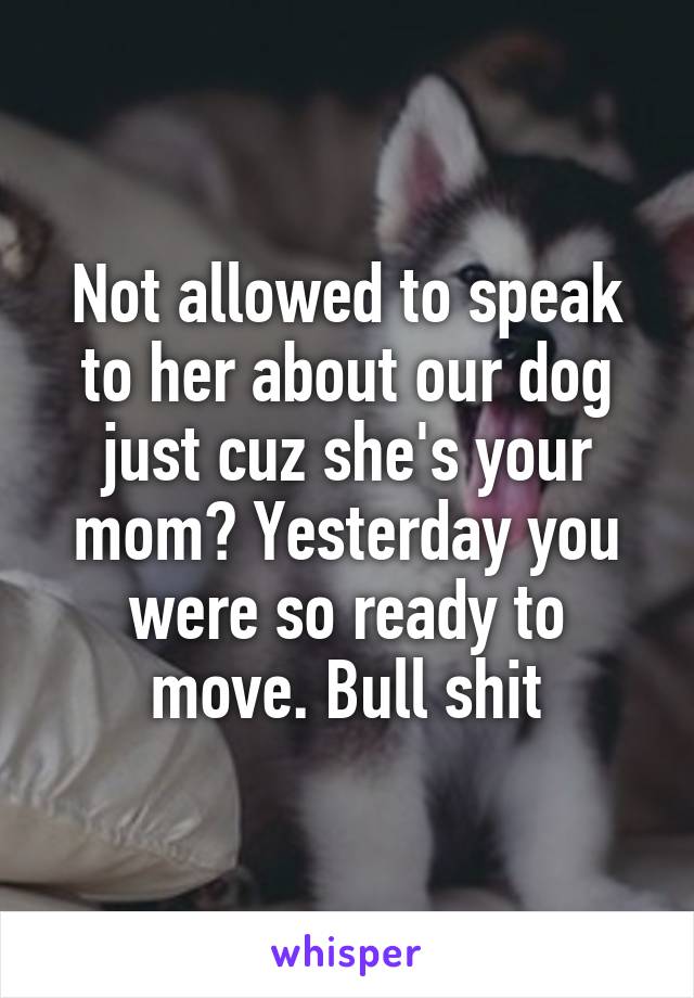 Not allowed to speak to her about our dog just cuz she's your mom? Yesterday you were so ready to move. Bull shit