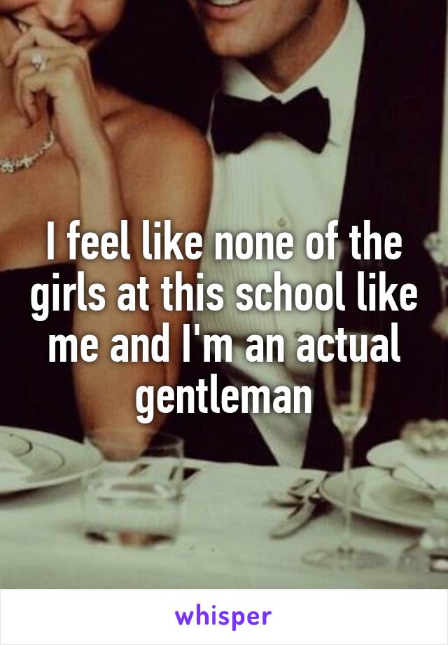 I feel like none of the girls at this school like me and I'm an actual gentleman