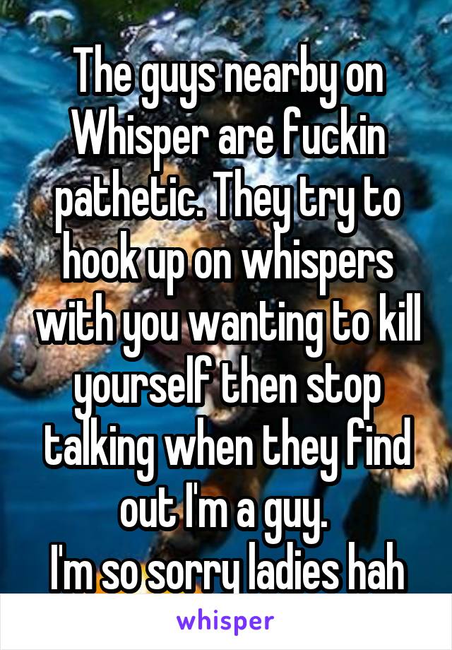 The guys nearby on Whisper are fuckin pathetic. They try to hook up on whispers with you wanting to kill yourself then stop talking when they find out I'm a guy. 
I'm so sorry ladies hah