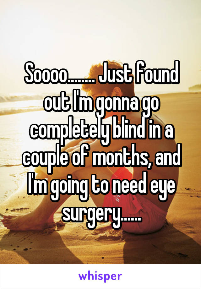 Soooo........ Just found out I'm gonna go completely blind in a couple of months, and I'm going to need eye surgery......