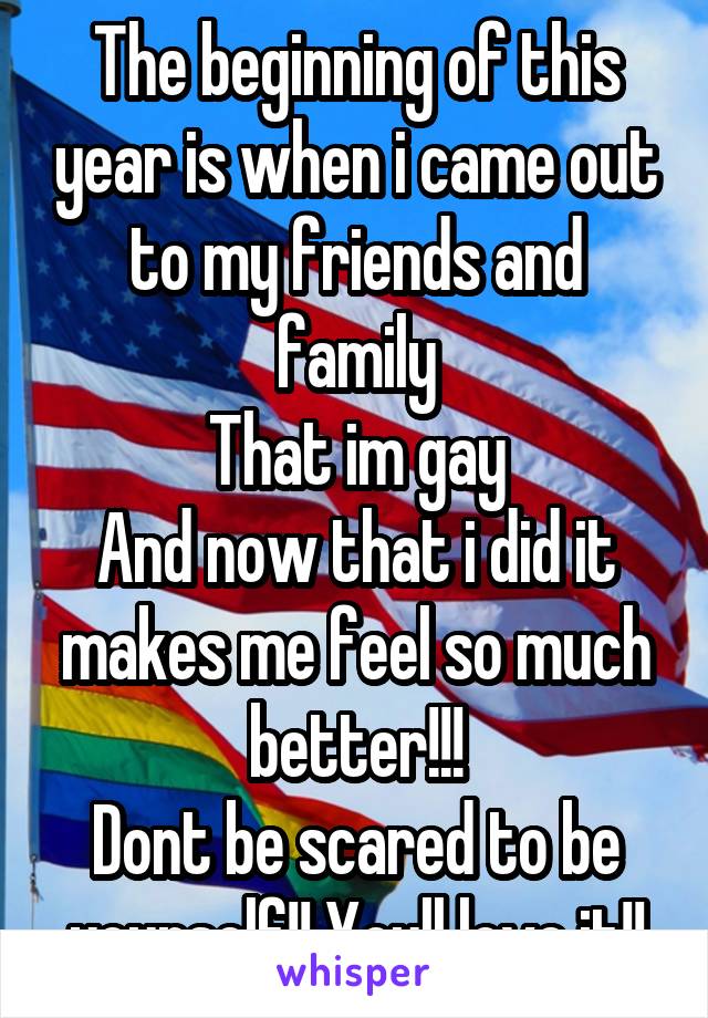 The beginning of this year is when i came out to my friends and family
That im gay
And now that i did it makes me feel so much better!!!
Dont be scared to be yourself!! Youll love it!!