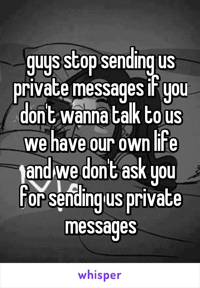 guys stop sending us private messages if you don't wanna talk to us we have our own life and we don't ask you for sending us private messages