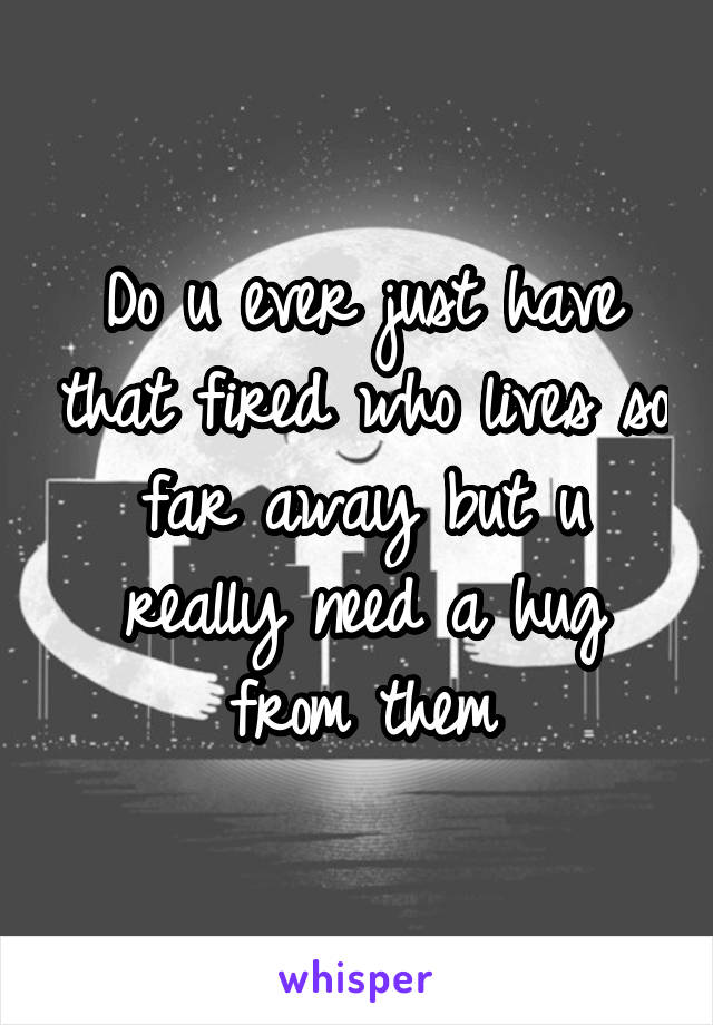 Do u ever just have that fired who lives so far away but u really need a hug from them