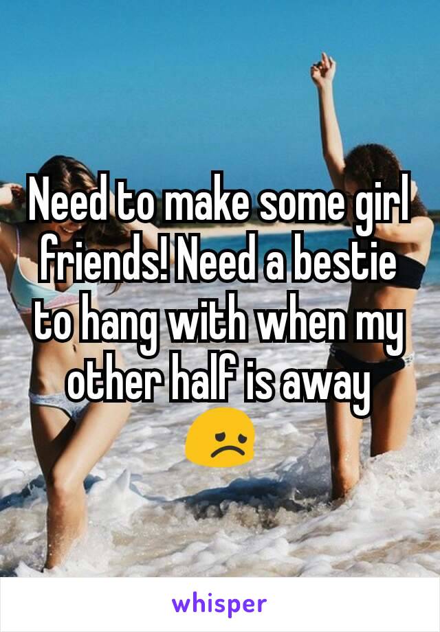 Need to make some girl friends! Need a bestie to hang with when my other half is away 😞