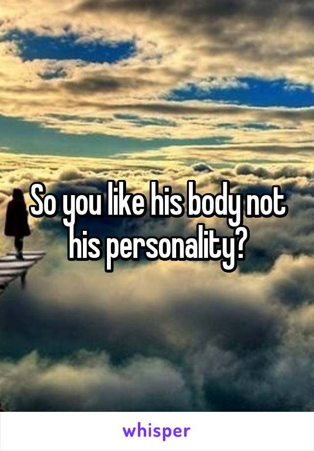 So you like his body not his personality?