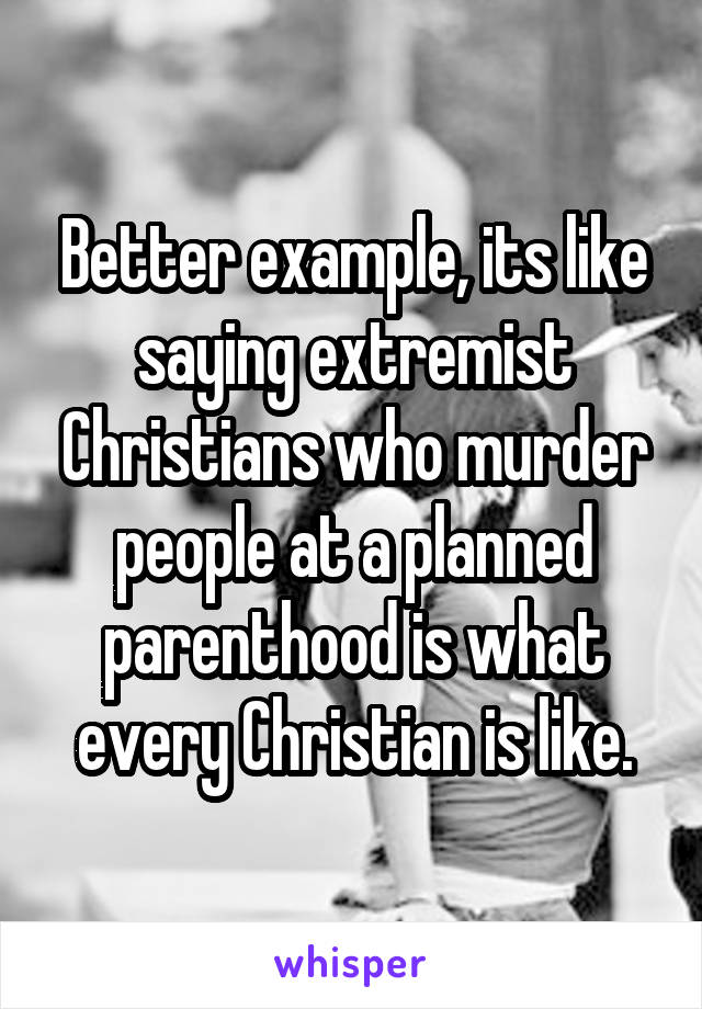 Better example, its like saying extremist Christians who murder people at a planned parenthood is what every Christian is like.