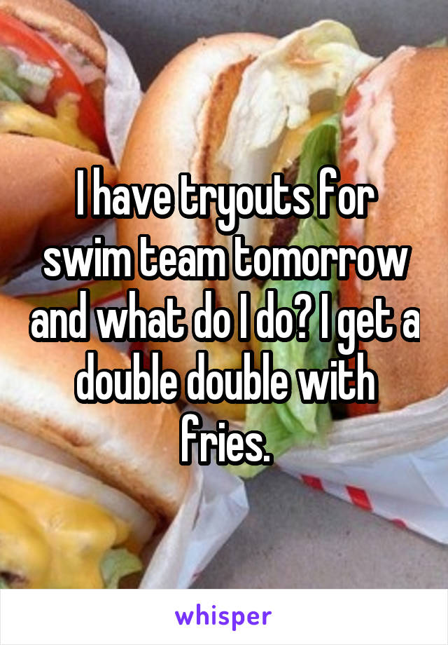 I have tryouts for swim team tomorrow and what do I do? I get a double double with fries.