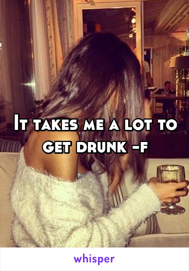 It takes me a lot to get drunk -f