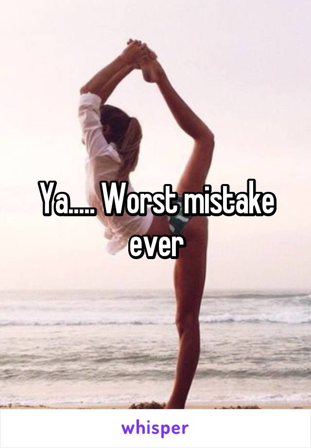 Ya..... Worst mistake ever