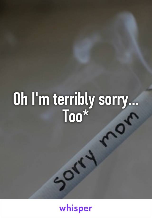 Oh I'm terribly sorry... Too*