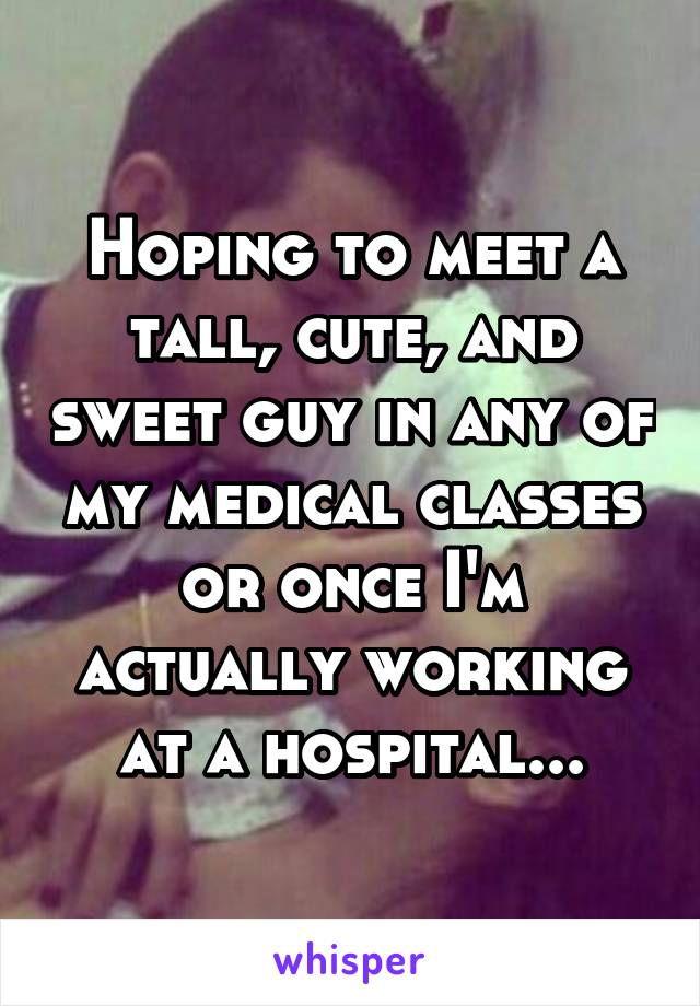 Hoping to meet a tall, cute, and sweet guy in any of my medical classes or once I'm actually working at a hospital...