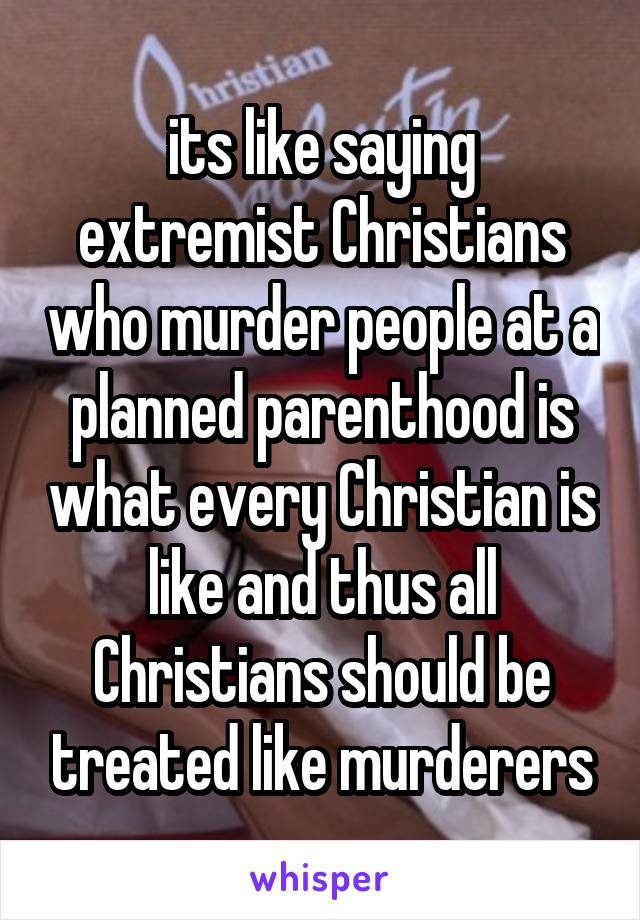 its like saying extremist Christians who murder people at a planned parenthood is what every Christian is like and thus all Christians should be treated like murderers