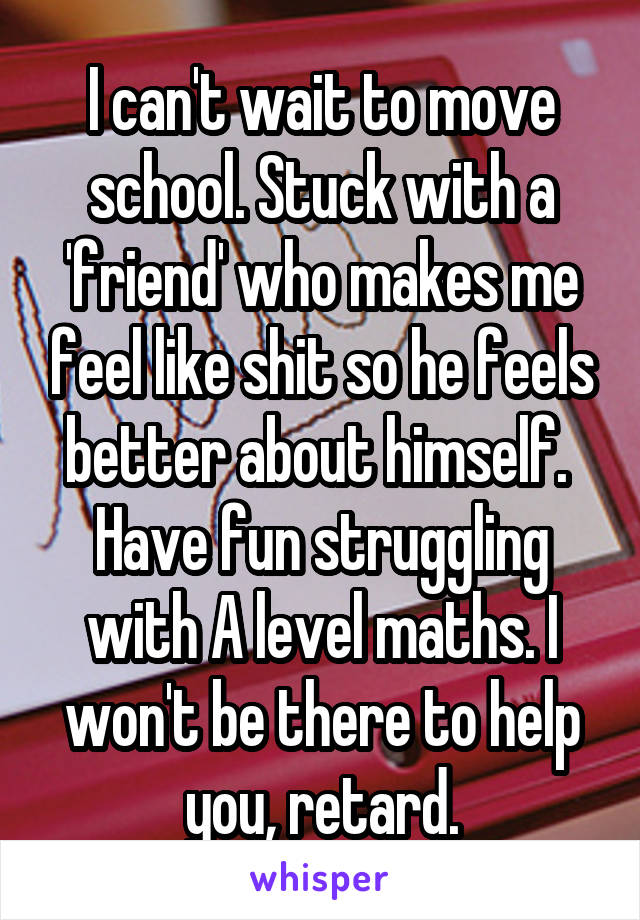 I can't wait to move school. Stuck with a 'friend' who makes me feel like shit so he feels better about himself. 
Have fun struggling with A level maths. I won't be there to help you, retard.