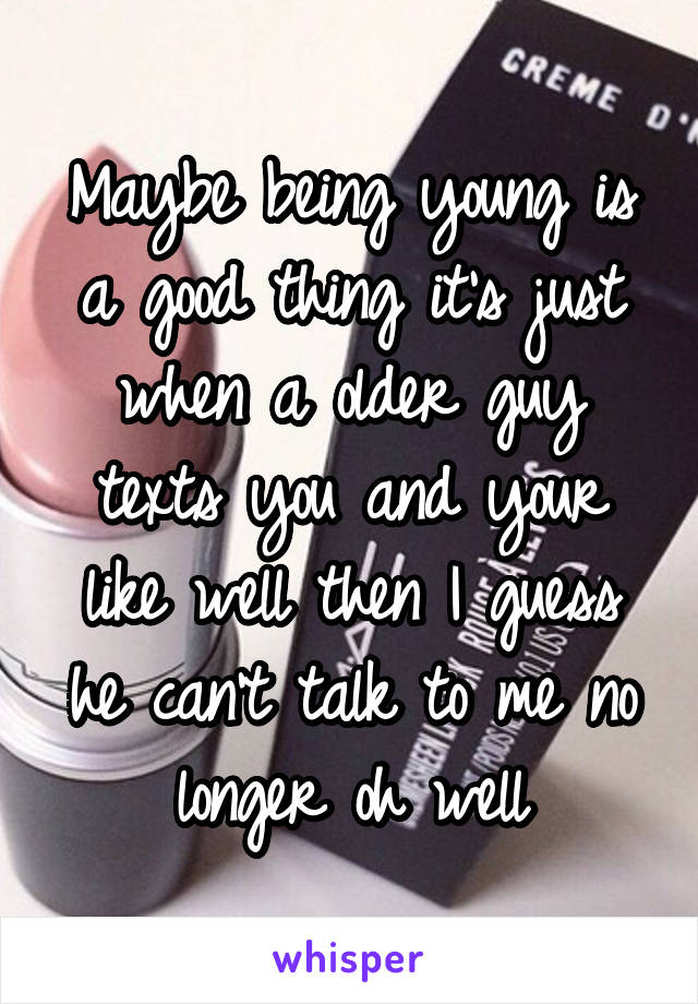 Maybe being young is a good thing it's just when a older guy texts you and your like well then I guess he can't talk to me no longer oh well