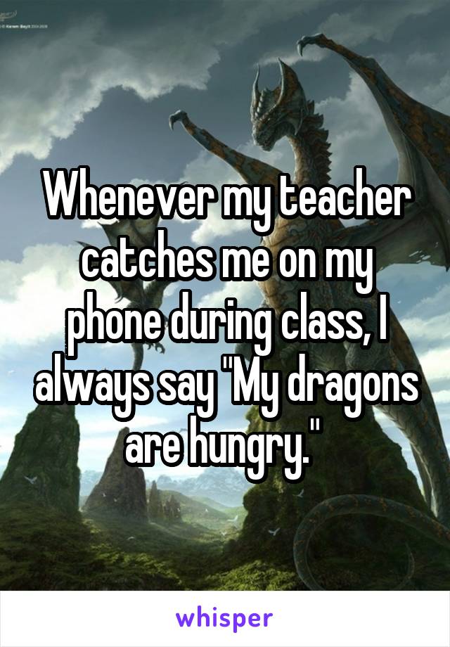 Whenever my teacher catches me on my phone during class, I always say "My dragons are hungry." 