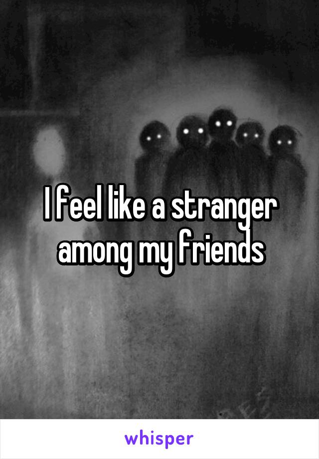 I feel like a stranger among my friends