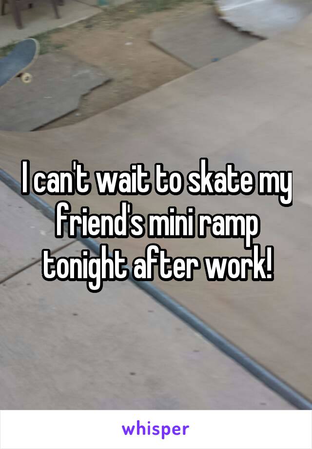 I can't wait to skate my friend's mini ramp tonight after work!