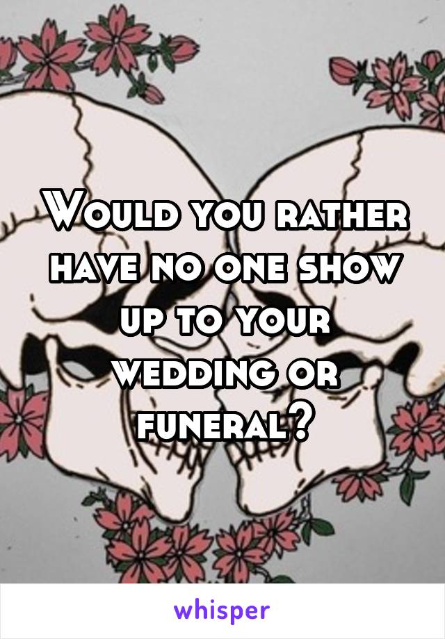 Would you rather have no one show up to your wedding or funeral?