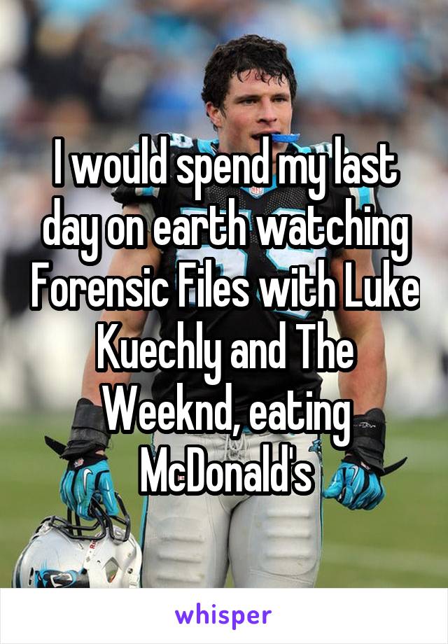 I would spend my last day on earth watching Forensic Files with Luke Kuechly and The Weeknd, eating McDonald's