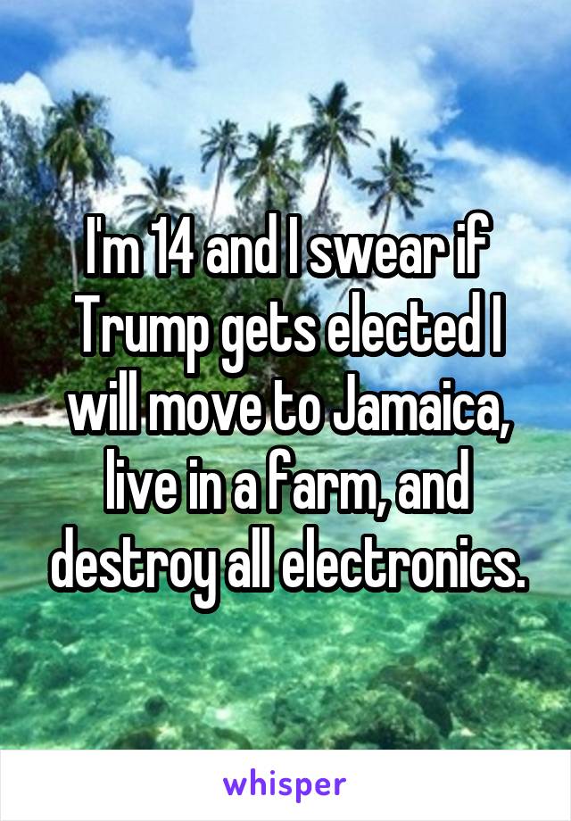 I'm 14 and I swear if Trump gets elected I will move to Jamaica, live in a farm, and destroy all electronics.