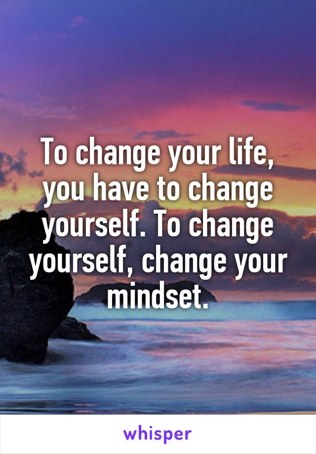 To change your life, you have to change yourself. To change yourself, change your mindset.