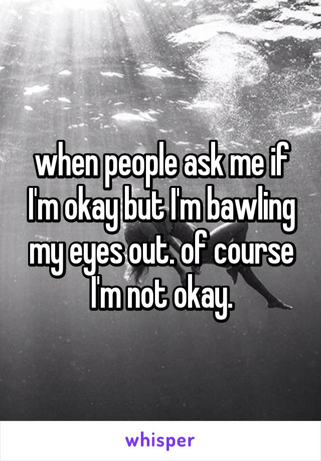 when people ask me if I'm okay but I'm bawling my eyes out. of course I'm not okay.