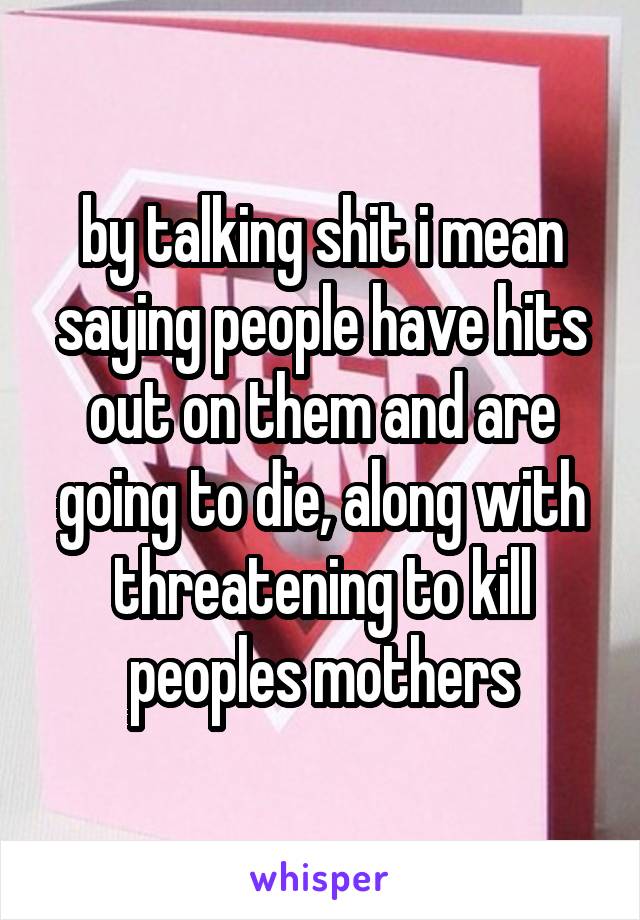 by talking shit i mean saying people have hits out on them and are going to die, along with threatening to kill peoples mothers