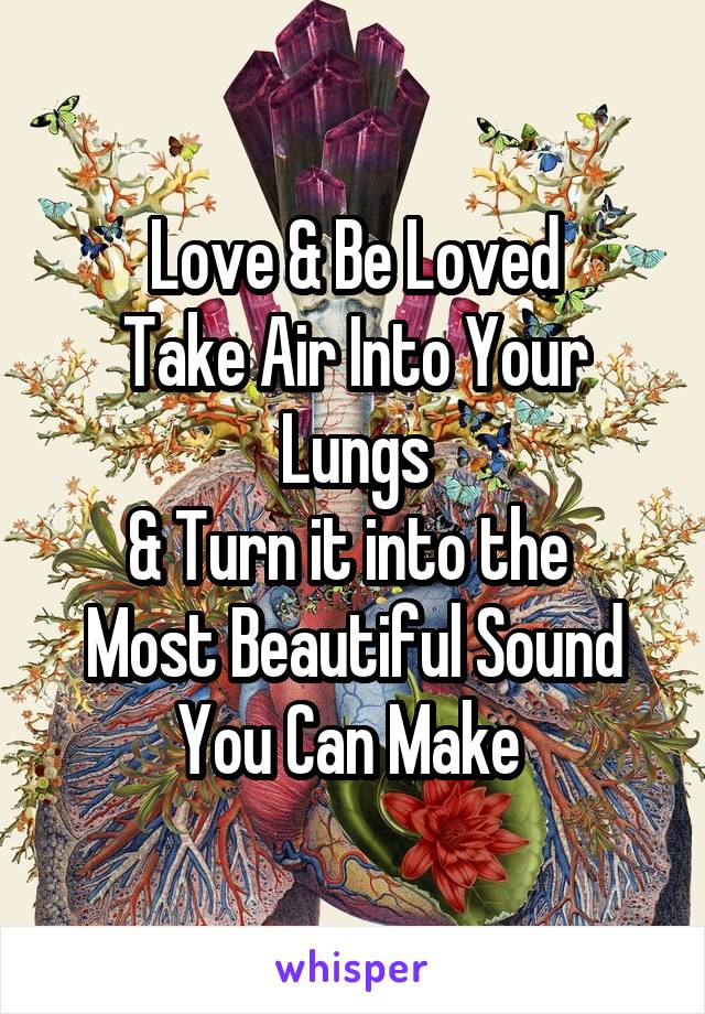 Love & Be Loved
Take Air Into Your Lungs
& Turn it into the 
Most Beautiful Sound You Can Make 