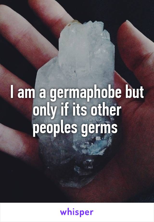 I am a germaphobe but only if its other peoples germs 