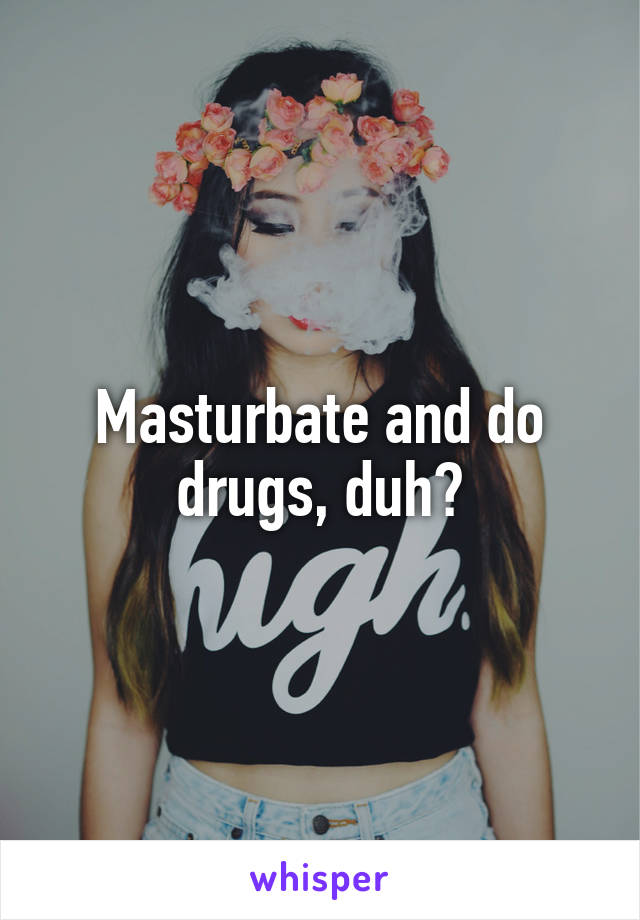 Masturbate and do drugs, duh?