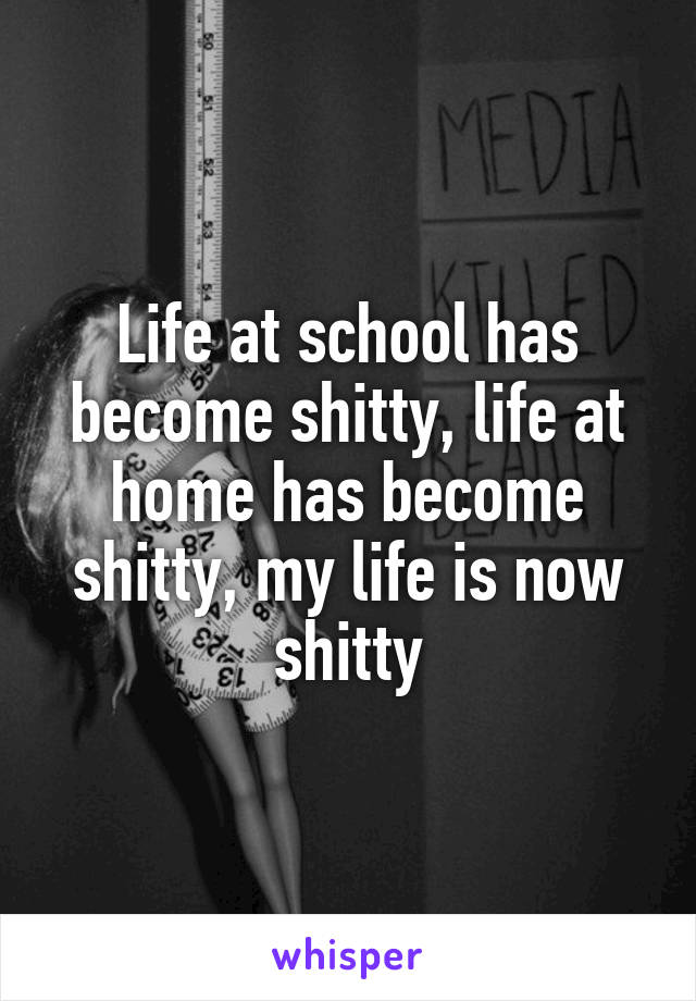 Life at school has become shitty, life at home has become shitty, my life is now shitty