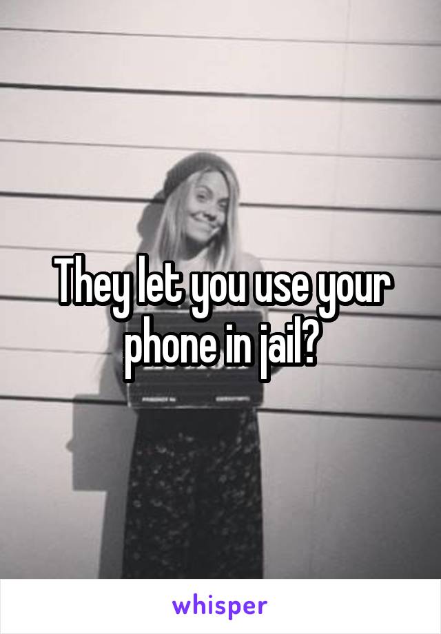 They let you use your phone in jail?