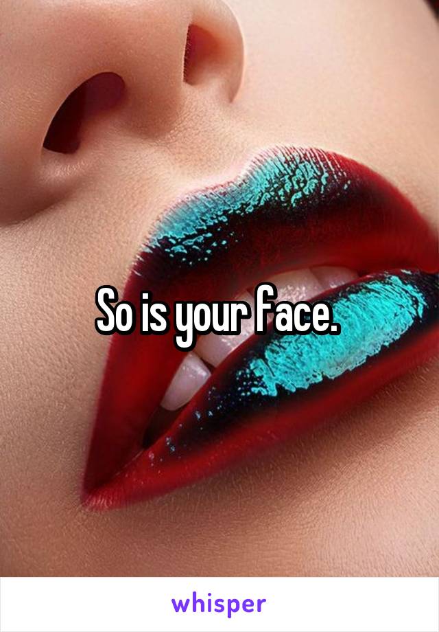 So is your face. 