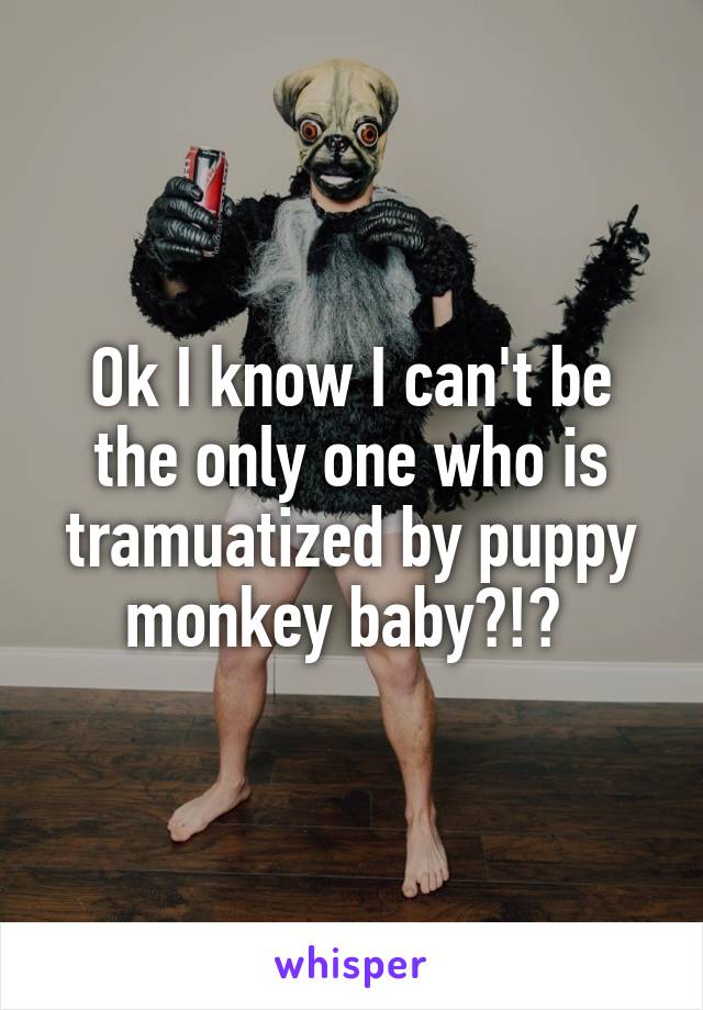 Ok I know I can't be the only one who is tramuatized by puppy monkey baby?!? 